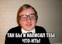  так бы и написал тебе что-нть!