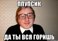 Ппупсик Да ты вся горишь