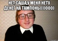 нет,саша,у меня нету денег на тампоны)))000) 