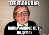 Теребонькав, папка зайшов не то подумав