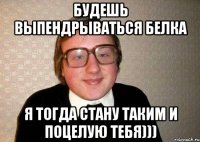 Будешь выпендрываться Белка Я тогда стану таким и поцелую тебя)))