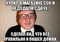 Купил в магазине сок и недодали сдачу. Сделал вид что всё правильно и пошел домой.