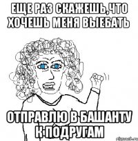 еще раз скажешь,что хочешь меня выебать отправлю в Башанту к подругам