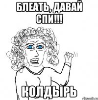 Блеать, давай спи!!! Колдырь