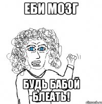 еби мозг будь бабой блеать!