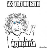 ух ты ж бля удивила