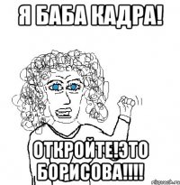 Я БАБА КАДРА! ОТКРОЙТЕ!ЭТО БОРИСОВА!!!!