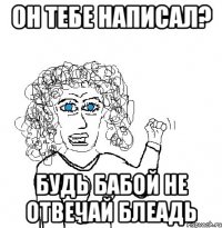 Он тебе написал? Будь бабой не отвечай блеадь