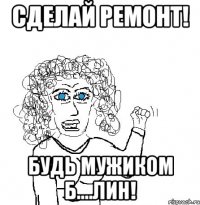 Сделай ремонт! будь мужиком б....лин!