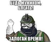 Будь мужиком, блеать! Залогай время!