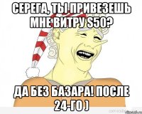 Серега, ты привезешь мне витру s50? Да без базара! после 24-го )