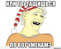 или ты тащишься по вотчменам?