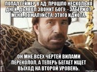 Попал геймер в ад. Прошло несколько дней. Дьявол звонит Богу: - Забери от меня, пожалуйста, этого идиота. Он мне всех чертей вилами переколол, а теперь бегает ищет выход на второй уровень.