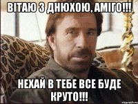 ВІТАЮ З ДНЮХОЮ, АМІГО!!! НЕХАЙ В ТЕБЕ ВСЕ БУДЕ КРУТО!!!