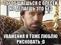 ты общаешься с олесей но делаешь это без уважения я тоже люблю рисковать :D