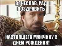 Вячеслав, рад поздравить настоящего мужчину с днем рождения!