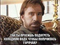  Так ты просишь подогреть холодную воду, чтобы получилась горячая?