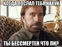 Когда послал тебя нахуй Ты бессмертен что ли?