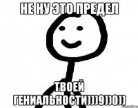 Не ну это предел твоей гениальности)))9))0))