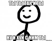 ТЫ ТЫ ТАК И ТЫ НУ И ХУЙ С НИМ ТЫ