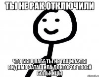 Ты не рак,отключили Что бы в пабе ты не тащила,ты видимо затащила докторов твоей больницы