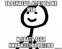 ты знаешь кто? ты не кто и звать тебя никак)))))0000)))00