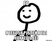 го я тебе 5к рублей а ты кокаешь её)