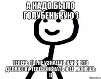 а надо было голубенькую ) теперь ты не узнаешь как я это делаю) ну теребонькать и ее можешь ))