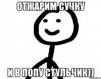 Отжарим сучку и в попу стульчик))