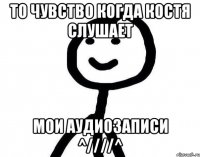 то чувство когда Костя слушает мои аудиозаписи ^////^