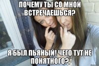 Почему ты со мной встречаешься? Я был пьяный! Чего тут не понятного?