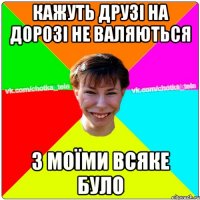 Кажуть друзі на дорозі не валяються З моїми всяке було