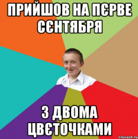 Прийшов на пєрве сєнтября з двома цвєточками