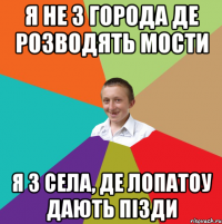 я не з города де розводять мости я з села, де лопатоу дають пізди