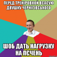 перед треніровкой всасую двушку чернігівського шоб дать нагрузку на пєчень