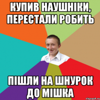 купив наушніки, перестали робить пішли на шнурок до мішка