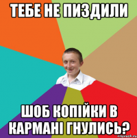 тебе не пиздили шоб копійки в кармані гнулись?