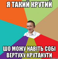 я такий крутий шо можу навіть собі вертуху крутанути