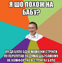 Я шо похож на бабу? Ну да було одів мамкіни стрінги ну перепутав подумаешь?Самому не комфортно в стрінгах було