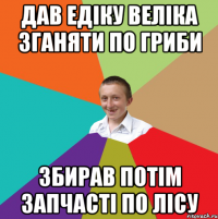 дав едiку велiка зганяти по гриби збирав потiм запчастi по лiсу