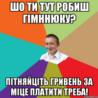 шо ти тут робиш гімннюку? пітняйціть гривень за міце платити треба!