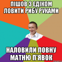 пішов з Едіком ловити рибу руками наловили повну матню п'явок