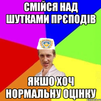 смійся над шутками прєподів якшо хоч нормальну оцінку