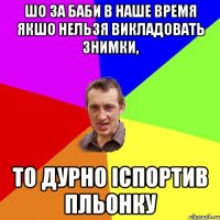 Шо за баби в наше время Якшо нельзя викладовать знимки, то дурно іспортив пльонку