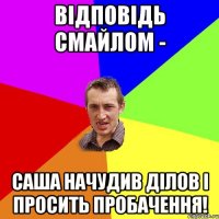 відповідь смайлом - саша начудив ділов і просить пробачення!