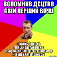 вспомнив дєцтво свій перший вірш -сидить юзик на гіляці,колупається у сраці,заглядає в сраку носом ,чи небуде срать поносом