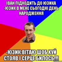 іван підходить до юзика -юзик в мене сьогодні день народження -юзик:вітаю шоб хуй стояв і серце билось!!!