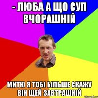 - люба а що суп вчорашній митю я тобі більше скажу він щей завтрашній