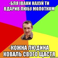 -бля івани нахуй ти вдарив любу молотком -Кожна людина коваль свого щастя