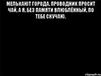 Мелькают города, проводник просит чай, а я, без памяти влюблённый, по тебе скучаю. 